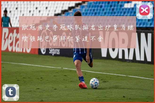 欧冠历史夺冠球队排名出炉皇马继续领跑巴萨拜仁紧追不舍