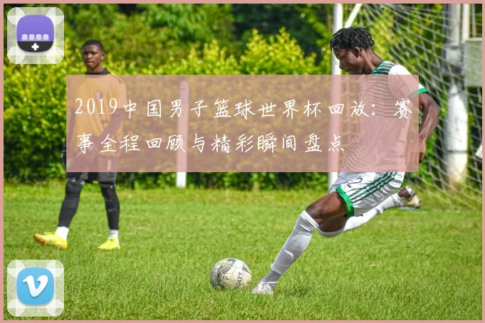 2019中国男子篮球世界杯回放:赛事全程回顾与精彩瞬间盘点