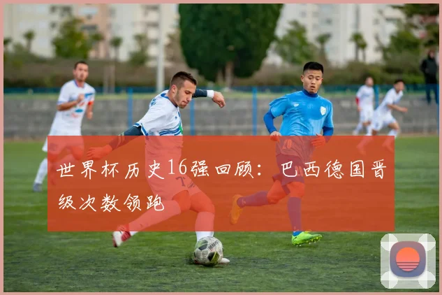 世界杯历史16强回顾：巴西德国晋级次数领跑