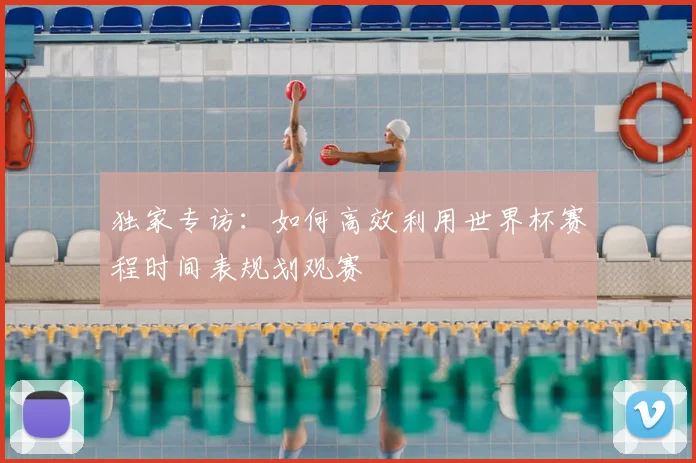 独家专访:如何高效利用世界杯赛程时间表规划观赛