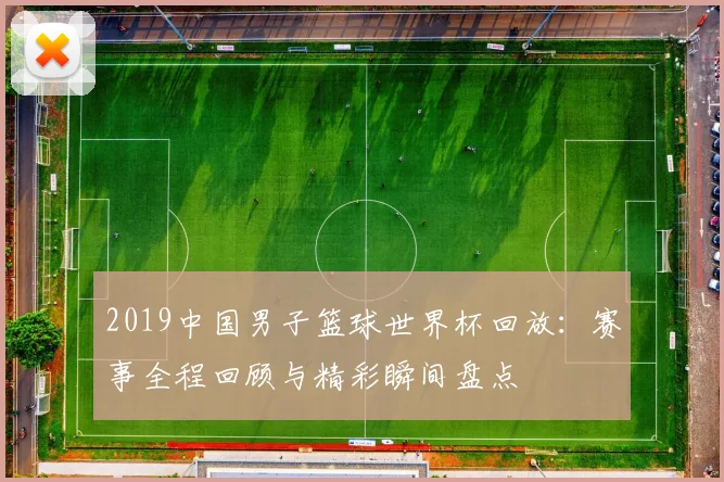 2019中国男子篮球世界杯回放:赛事全程回顾与精彩瞬间盘点